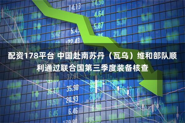 配资178平台 中国赴南苏丹（瓦乌）维和部队顺利通过联合国第三季度装备核查