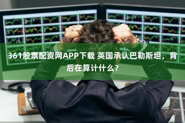 361股票配资网APP下载 英国承认巴勒斯坦，背后在算计什么？