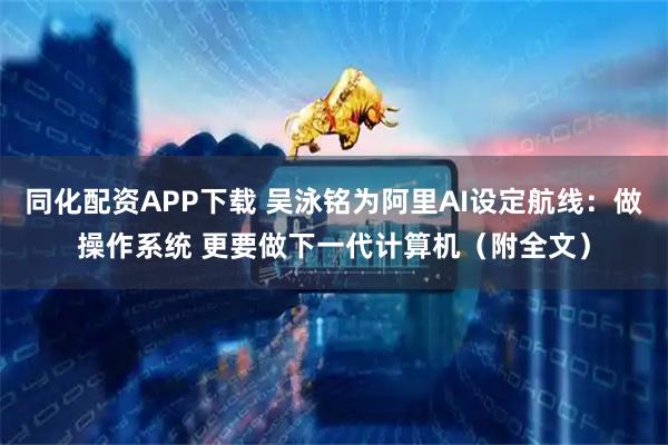 同化配资APP下载 吴泳铭为阿里AI设定航线：做操作系统 更要做下一代计算机（附全文）