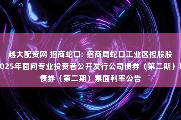 越大配资网 招商蛇口: 招商局蛇口工业区控股股份有限公司2025年面向专业投资者公开发行公司债券(第二期)票面利率公告