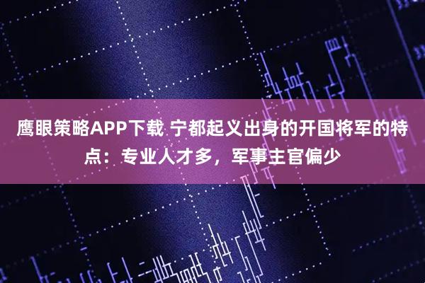鹰眼策略APP下载 宁都起义出身的开国将军的特点：专业人才多，军事主官偏少