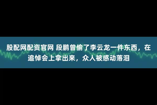 股配网配资官网 段鹏曾偷了李云龙一件东西，在追悼会上拿出来，众人被感动落泪