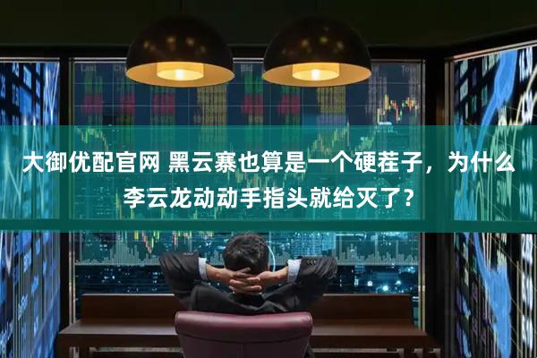 大御优配官网 黑云寨也算是一个硬茬子，为什么李云龙动动手指头就给灭了？