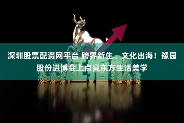 深圳股票配资网平台 跨界新生、文化出海！豫园股份进博会上点亮东方生活美学