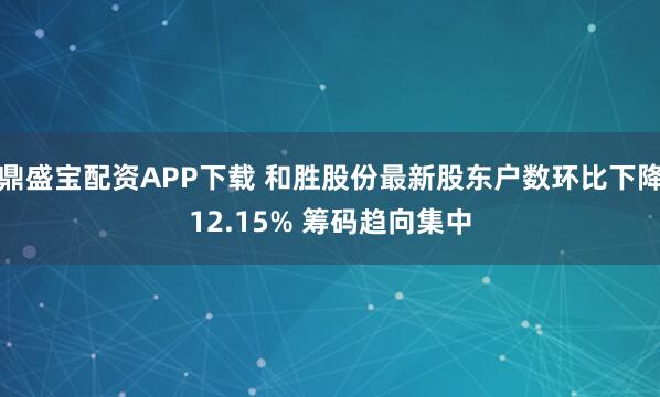 鼎盛宝配资APP下载 和胜股份最新股东户数环比下降12.15% 筹码趋向集中