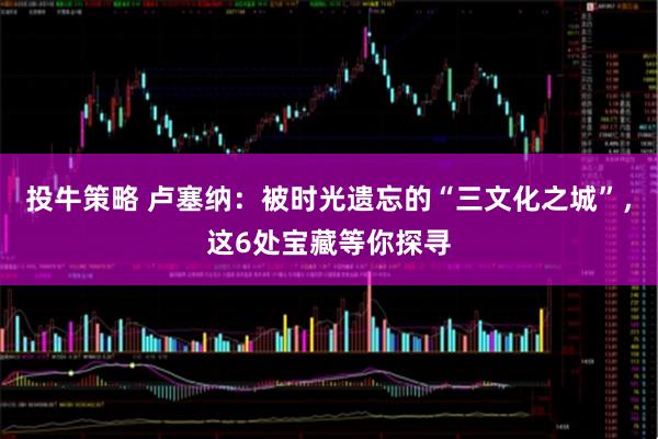 投牛策略 卢塞纳:被时光遗忘的“三文化之城”,这6处宝藏等你探寻