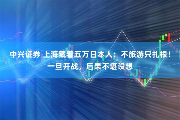 中兴证券 上海藏着五万日本人：不旅游只扎根！一旦开战，后果不堪设想