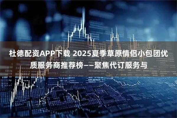 杜德配资APP下载 2025夏季草原情侣小包团优质服务商推荐榜——聚焦代订服务与