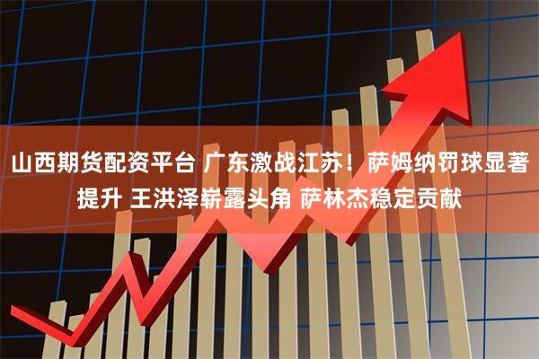 山西期货配资平台 广东激战江苏!萨姆纳罚球显著提升 王洪泽崭露头角 萨林杰稳定贡献