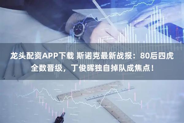 龙头配资APP下载 斯诺克最新战报：80后四虎全数晋级，丁俊晖独自掉队成焦点！