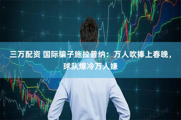 三万配资 国际骗子施拉普纳：万人吹捧上春晚，球队爆冷万人嫌