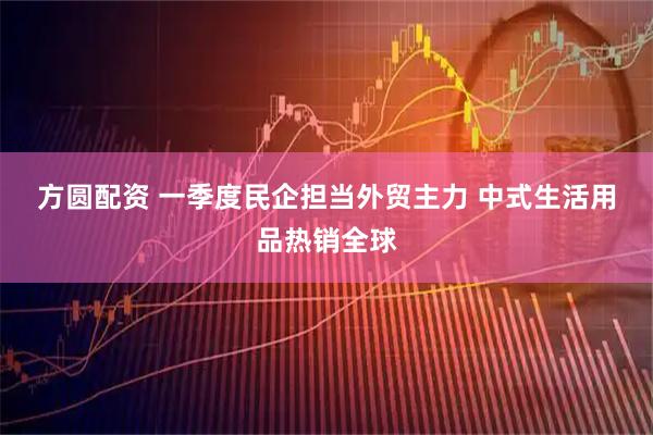 方圆配资 一季度民企担当外贸主力 中式生活用品热销全球