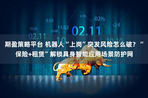 期盈策略平台 机器人“上岗”突发风险怎么破？“保险+租赁”解锁具身智能应用场景防护网