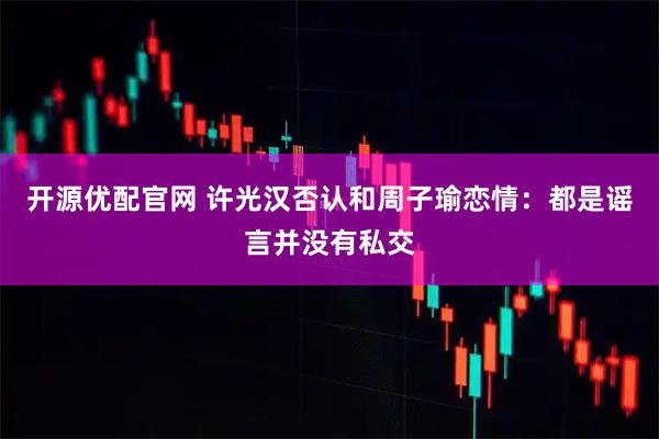 开源优配官网 许光汉否认和周子瑜恋情：都是谣言并没有私交