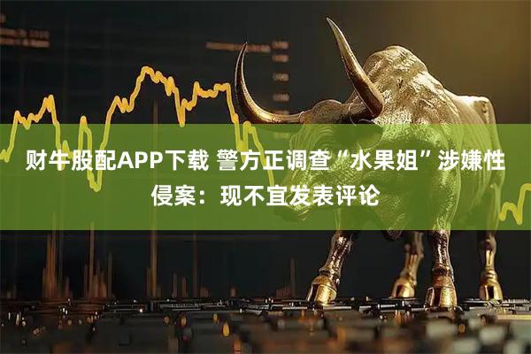 财牛股配APP下载 警方正调查“水果姐”涉嫌性侵案：现不宜发表评论