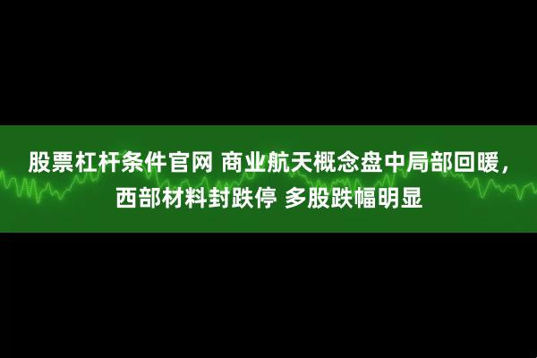 股票杠杆条件官网 商业航天概念盘中局部回暖，西部材料封跌停 多股跌幅明显