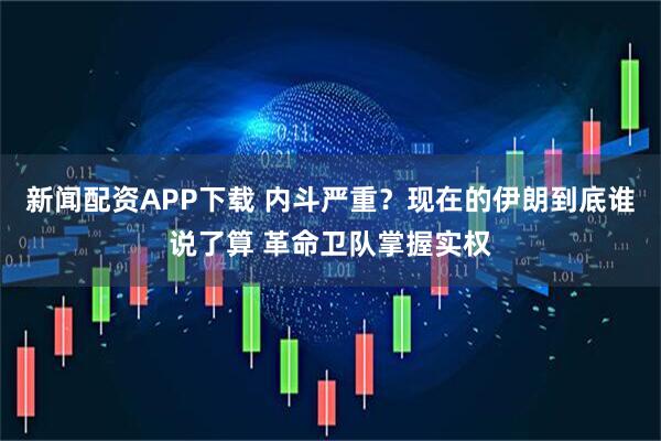 新闻配资APP下载 内斗严重？现在的伊朗到底谁说了算 革命卫队掌握实权