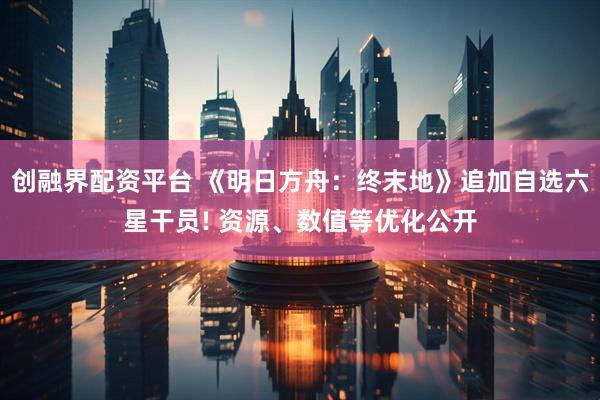 创融界配资平台 《明日方舟：终末地》追加自选六星干员! 资源、数值等优化公开