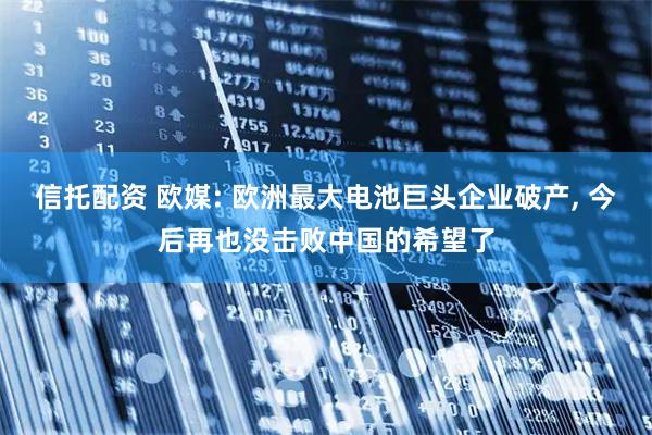 信托配资 欧媒: 欧洲最大电池巨头企业破产, 今后再也没击败中国的希望了