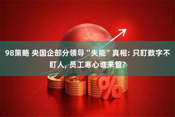 98策略 央国企部分领导“失能”真相: 只盯数字不盯人, 员工寒心谁来管?