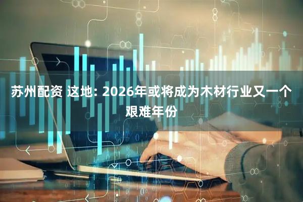 苏州配资 这地: 2026年或将成为木材行业又一个艰难年份